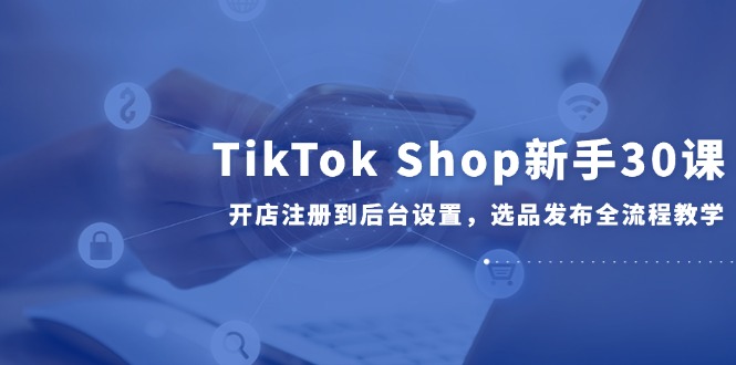 （14960期）TikTok Shop新手30课，开店注册到后台设置，选品发布全流程教学网赚项目-副业赚钱-互联网创业-资源整合小白搞钱网,分享免费网赚项目,网创资源,视频教程,网络资源的休闲小站