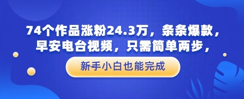 74个作品涨粉24.3W，条条爆款，早安电台视频，只需简单两步，新手小白也能完成网赚项目-副业赚钱-互联网创业-资源整合小白搞钱网,分享免费网赚项目,网创资源,视频教程,网络资源的休闲小站